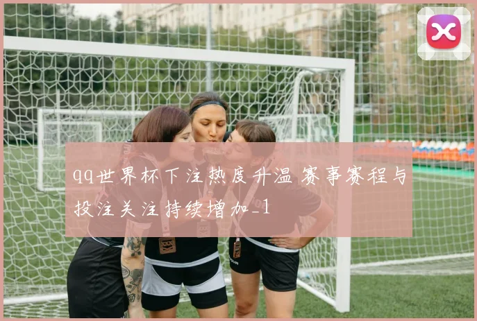 qq世界杯下注热度升温 赛事赛程与投注关注持续增加_1
