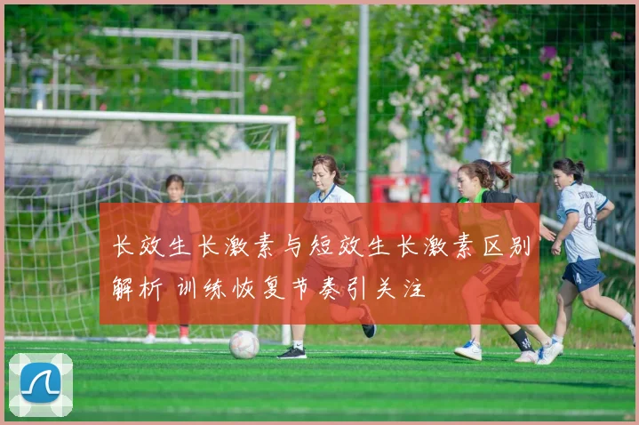 长效生长激素与短效生长激素区别解析 训练恢复节奏引关注