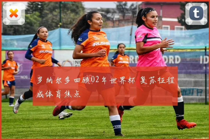 罗纳尔多回顾02年世界杯 复苏征程成体育焦点